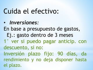Cuida el efectivo:
• Inversiones:
En base a presupuesto de gastos,
Ej.: gasto dentro de 3 meses
1° ver si puedo pagar anticip. con
descuento, si no:
Inversión plazo fijo: 90 días, da
rendimiento y no deja disponer hasta
el plazo.
 