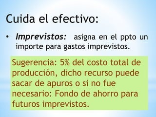 Cuida el efectivo:
• Imprevistos: asigna en el ppto un
importe para gastos imprevistos.
Sugerencia: 5% del costo total de
producción, dicho recurso puede
sacar de apuros o si no fue
necesario: Fondo de ahorro para
futuros imprevistos.
 