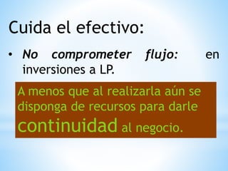 Cuida el efectivo:
• No comprometer flujo: en
inversiones a LP.
A menos que al realizarla aún se
disponga de recursos para darle
continuidad al negocio.
 