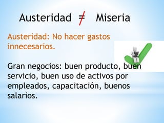 Austeridad = Miseria
Austeridad: No hacer gastos
innecesarios.
Gran negocios: buen producto, buen
servicio, buen uso de activos por
empleados, capacitación, buenos
salarios.
 