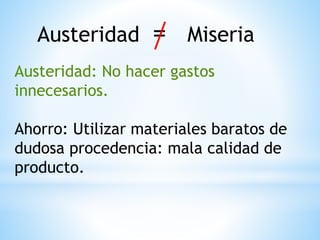 Austeridad = Miseria
Austeridad: No hacer gastos
innecesarios.
Ahorro: Utilizar materiales baratos de
dudosa procedencia: mala calidad de
producto.
 