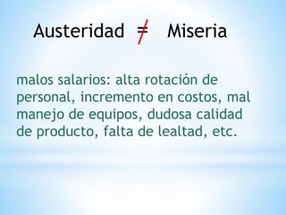 Austeridad = Miseria
malos salarios: alta rotación de
personal, incremento en costos, mal
manejo de equipos, dudosa calidad
de producto, falta de lealtad, etc.
 