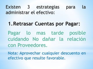 Existen 3 estrategias para la
administrar el efectivo:
1.Retrasar Cuentas por Pagar:
Pagar lo mas tarde posible
cuidando No dañar la relación
con Proveedores.
Nota: Aprovechar cualquier descuento en
efectivo que resulte favorable.
 