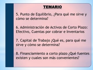 TEMARIO
5. Punto de Equilibrio, ¿Para qué me sirve y
cómo se determina?
6. Administración de Activos de Corto Plazo:
Efectivo, Cuentas por cobrar e Inventarios
7. Capital de Trabajo ¿Qué es, para qué me
sirve y cómo se determina?
8. Financiamiento a corto plazo ¿Qué fuentes
existen y cuales son más convenientes?
 