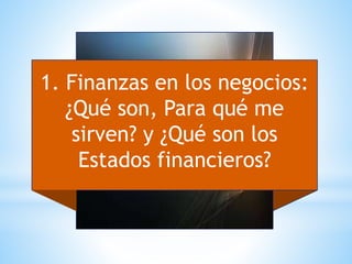 1. Finanzas en los negocios:
¿Qué son, Para qué me
sirven? y ¿Qué son los
Estados financieros?
 