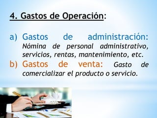 4. Gastos de Operación:
a) Gastos de administración:
Nómina de personal administrativo,
servicios, rentas, mantenimiento, etc.
b) Gastos de venta: Gasto de
comercializar el producto o servicio.
 