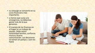 • su cónyuge se convierte en su
socio financiero más
importante.
• a menos que surja una
emergencia, no debemos
gastar más de lo que
ganamos.
• El manejo de las finanzas en
el hogar es un trabajo de
equipo. Debe existir
honestidad familiar, confianza
mutua y buena
comunicación. Las decisiones
se toman en pareja y (con los
hijos)
 