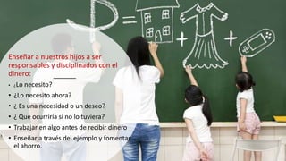 Enseñar a nuestros hijos a ser
responsables y disciplinados con el
dinero:
• ¿Lo necesito?
• ¿Lo necesito ahora?
• ¿ Es una necesidad o un deseo?
• ¿ Que ocurriría si no lo tuviera?
• Trabajar en algo antes de recibir dinero
• Enseñar a través del ejemplo y fomentar
el ahorro.
 
