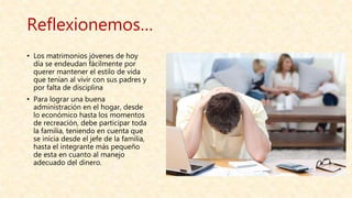 Reflexionemos…
• Los matrimonios jóvenes de hoy
día se endeudan fácilmente por
querer mantener el estilo de vida
que tenían al vivir con sus padres y
por falta de disciplina
• Para lograr una buena
administración en el hogar, desde
lo económico hasta los momentos
de recreación, debe participar toda
la familia, teniendo en cuenta que
se inicia desde el jefe de la familia,
hasta el integrante más pequeño
de esta en cuanto al manejo
adecuado del dinero.
 