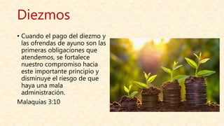 Diezmos
• Cuando el pago del diezmo y
las ofrendas de ayuno son las
primeras obligaciones que
atendemos, se fortalece
nuestro compromiso hacia
este importante principio y
disminuye el riesgo de que
haya una mala
administración.
Malaquías 3:10
 