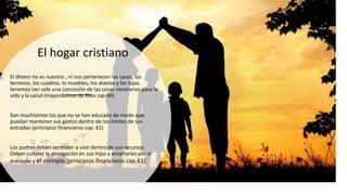 El hogar cristiano
El dinero no es nuestro ; ni nos pertenecen las casas, los
terrenos, los cuadros, lo muebles, los atavíos y los lujos.
tenemos tan solo una concesión de las cosas necesarias para la
vida y la salud (mayordomos de Dios cap.60)
Son muchísimos los que no se han educado de modo que
puedan mantener sus gastos dentro de los limites de sus
entradas (principios financieros cap. 61)
Los padres deben aprender a vivir dentro de sus recursos.
Deben cultivar la abnegación en sus hijos y enseñarles por el
precepto y el ejemplo (principios financieros cap.61)
 