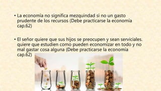 • La economía no significa mezquindad si no un gasto
prudente de los recursos (Debe practicarse la economía
cap.62)
• El señor quiere que sus hijos se preocupen y sean serviciales.
quiere que estudien como pueden economizar en todo y no
mal gastar cosa alguna (Debe practicarse la economía
cap.62)
 