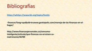 Bibliografías
https://whttps://www.lds.org/topics/family
-finances?lang=spa&old=trueww.gestiopolis.com/manejo-de-las-finanzas-en-el-
hogar/
http://www.finanzaspersonales.co/consumo-
inteligente/articulo/que-finanzas-no-arruinen-su-
matrimonio/36789
 