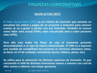 VALOR ACTUAL NETO
El Valor Actual Neto (VAN) es un criterio de inversión que consiste en
actualizar los cobros y pagos de un proyecto o inversión para conocer
cuanto se va a ganar o perder con esa inversión. También se conoce
como Valor neto actual (VNA), valor actualizado neto o valor presente
neto (VPN).
Para ello trae todos los flujos de caja al momento presente
descontándolos a un tipo de interés determinado. El VAN va a expresar
una medida de rentabilidad del proyecto en términos absolutos netos,
es decir, en nº de unidades monetarias (euros, dólares, pesos, etc).
Se utiliza para la valoración de distintas opciones de inversión. Ya que
calculando el VAN de distintas inversiones vamos a conocer con cuál de
ellas vamos a obtener una mayor ganancia.
18/1/2018 Ing. Miguel Espinosa Galarza
 