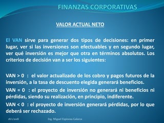 VALOR ACTUAL NETO
El VAN sirve para generar dos tipos de decisiones: en primer
lugar, ver si las inversiones son efectuables y en segundo lugar,
ver qué inversión es mejor que otra en términos absolutos. Los
criterios de decisión van a ser los siguientes:
VAN > 0 : el valor actualizado de los cobro y pagos futuros de la
inversión, a la tasa de descuento elegida generará beneficios.
VAN = 0 : el proyecto de inversión no generará ni beneficios ni
pérdidas, siendo su realización, en principio, indiferente.
VAN < 0 : el proyecto de inversión generará pérdidas, por lo que
deberá ser rechazado.
18/1/2018 Ing. Miguel Espinosa Galarza
 
