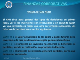 VALOR ACTUAL NETO
El VAN sirve para generar dos tipos de decisiones: en primer
lugar, ver si las inversiones son efectuables y en segundo lugar,
ver qué inversión es mejor que otra en términos absolutos. Los
criterios de decisión van a ser los siguientes:
VAN > 0 : el valor actualizado de los cobro y pagos futuros de la
inversión, a la tasa de descuento elegida generará beneficios.
VAN = 0 : el proyecto de inversión no generará ni beneficios ni
pérdidas, siendo su realización, en principio, indiferente.
VAN < 0 : el proyecto de inversión generará pérdidas, por lo que
deberá ser rechazado.
18/1/2018 Ing. Miguel Espinosa Galarza
 