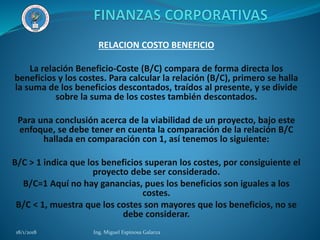 RELACION COSTO BENEFICIO
La relación Beneficio-Coste (B/C) compara de forma directa los
beneficios y los costes. Para calcular la relación (B/C), primero se halla
la suma de los beneficios descontados, traídos al presente, y se divide
sobre la suma de los costes también descontados.
Para una conclusión acerca de la viabilidad de un proyecto, bajo este
enfoque, se debe tener en cuenta la comparación de la relación B/C
hallada en comparación con 1, así tenemos lo siguiente:
B/C > 1 indica que los beneficios superan los costes, por consiguiente el
proyecto debe ser considerado.
B/C=1 Aquí no hay ganancias, pues los beneficios son iguales a los
costes.
B/C < 1, muestra que los costes son mayores que los beneficios, no se
debe considerar.
18/1/2018 Ing. Miguel Espinosa Galarza
 