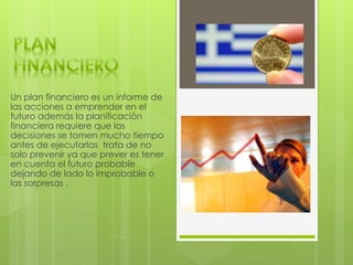 Un plan financiero es un informe de
las acciones a emprender en el
futuro además la planificación
financiera requiere que las
decisiones se tomen mucho tiempo
antes de ejecutarlas trata de no
solo prevenir ya que prever es tener
en cuenta el futuro probable
dejando de lado lo improbable o
las sorpresas .
 