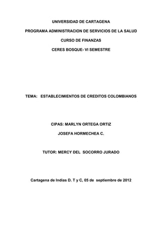 UNIVERSIDAD DE CARTAGENA

PROGRAMA ADMINISTRACION DE SERVICIOS DE LA SALUD

                  CURSO DE FINANZAS

             CERES BOSQUE- VI SEMESTRE




TEMA: ESTABLECIMIENTOS DE CREDITOS COLOMBIANOS




            CIPAS: MARLYN ORTEGA ORTIZ

                JOSEFA HORMECHEA C.



        TUTOR: MERCY DEL SOCORRO JURADO




  Cartagena de Indias D. T y C, 05 de septiembre de 2012
 