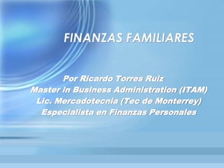FINANZAS FAMILIARES
Por Ricardo Torres Ruiz
Master in Business Administration (ITAM)
Lic. Mercadotecnia (Tec de Monterrey)
Especialista en Finanzas Personales
 