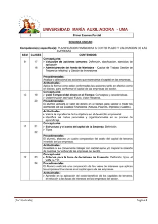 UNIVERSIDAD MARÍA AUXILIADORA - UMA 
8 Primer Examen Parcial 
SEGUNDA UNIDAD: 
Competencia(s) específica(s): PLANIFICACION FINANCIERA A CORTO PLAZO Y VALORACION DE LAS 
EMPRESAS 
SEM CLASES CONTENIDOS 
9 
17 
18 
Conceptuales: 
 Valuación de acciones comunes: Definición, clasificación, ejercicios de 
aplicación 
 Administración del fondo de Maniobra – Capital de Trabajo Gestión de 
Tesorería (efectivo) y Gestión de Inversiones 
Procedimentales: 
Analiza y selecciona las acciones que representa el capital en las empresas. 
Actitudinales: 
Aplica la forma como están conformadas las acciones tanto en efectivo como 
en bienes, para conformar el capital de las empresas del sector. 
10 
19 
20 
Conceptuales: 
 Valor Temporal del dinero en el Tiempo: Conceptos y características. 
 Determinación del Valor Futuro, Valor Presente. 
Procedimentales: 
El alumno aplicará el valor del dinero en el tiempo para valorar o medir los 
elementos de los Estados Financieros (Activos, Pasivos, Ingresos y Gastos). 
Actitudinales: 
 Valora la importancia de los objetivos en el desarrollo empresarial. 
 Identifica las metas personales y organizacionales en su proceso de 
aprendizaje. 
11 
21 
22 
Conceptuales: 
 Estructural y el costo del capital de la Empresa: Definición. 
 Tipos 
Procedimentales: 
El alumno, elabora un cuadro comparativo del costo del capital de terceros 
invertido en las empresas. 
Actitudinales: 
Resaltará si es conveniente trabajar con capital ajeno y/o mejorar la rotación 
de cuentas por cobrar de las empresas del sector. 
12 
23 
24 
Conceptuales: 
 Criterios para la toma de decisiones de Inversión: Definición, tipos, el 
VAN, la TIR. 
Procedimentales: 
El Alumno realizará una comparación de las tasas de intereses que aplican 
las empresas financieras en el capital ajeno de las empresas. 
Actitudinales: 
 Aprende en la aplicación del costo-beneficio de los capitales de terceros, 
en relación a las tasas de intereses en las empresas del sector. 
[Escriba texto] Página 4 
 