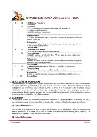 UNIVERSIDAD MARÍA AUXILIADORA - UMA 
13 
25 
26 
 El Sistema Financiero 
 Finalidad 
 Funciones 
 Principales Organismos Gubernamentales y de Regulación 
 Los Mercados Financieros 
 Los intermediarios Financieros 
Procedimentales: 
El Alumno comprenderá el funcionamiento y beneficios de interactuar con el 
Sistema Financiero 
Actitudinales: 
Aprende en la aplicación y elección de las operaciones activas y pasivas a 
través del Sistema Financiero. 
14 
27 
28 
Conceptuales: 
 El Modelo Z de Altman. 
 Concepto y fines en las empresas modernas. 
Procedimentales: 
Aplicación práctica del Modelo Z de Altman para predecir insolvencia y 
escenarios de probable quiebra. 
Actitudinales: 
Identifica las áreas críticas y manejo de indicadores financieros para poder 
mejorar su capacidad empresarial 
15 
29 
30 
Conceptuales: 
 Las Finanzas Corporativas: Concepto y principios fundamentales. 
Procedimentales: 
Identifica los fundamentos de las Finanzas Corporativas. 
Actitudinales: 
Destaca la importancia de los índices de rentabilidad dentro de la empresa. 
16 y 17 Examen Final 
V. ESTRATEGIAS METODOLOGICAS 
Una vez motivado, se propenderá a que los alumnos vinculen sus saberes previos con nuevos conocimientos 
en forma interactiva y constructiva. En ese sentido, las clases serán dinámicas, utilizando métodos 
participativos que fomenten la integración del alumno ---a través de la Investigación y Exposición de temas y 
bibliografía--- con el docente; quien, a través de la exposición de conceptos y metodologías, comentario de 
casos prácticos, debates, talleres grupales, etc; perfeccionará los conocimientos de los participantes. Además 
se promoverá la investigación y el trabajo en equipo. 
VI. EVALUACION 
La evaluación se hará de acuerdo al Reglamento Interno de la Universidad María Auxiliadora. Ya por la 
experiencia acumulada, creemos que dicha evaluación debe contener entre otros los siguientes criterios: 
6.1 Evaluación Diagnóstica: 
Es la prueba de entrada que se toma el primer día de clases, con la finalidad de evaluar los conocimientos 
previos del alumno. Se entiende que la nota es referencial y permitirá diseñar estrategias de nivelación y el 
seguimiento de mejora continua del alumno, durante el ciclo. 
6.2 Evaluación Formativa: 
[Escriba texto] Página 5 
 