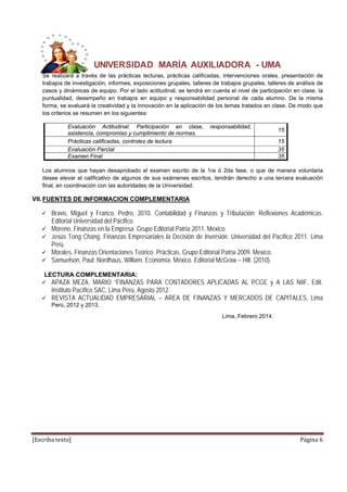 UNIVERSIDAD MARÍA AUXILIADORA - UMA 
Se realizará a través de las prácticas lecturas, prácticas calificadas, intervenciones orales, presentación de 
trabajos de investigación, informes, exposiciones grupales, talleres de trabajos grupales, talleres de análisis de 
casos y dinámicas de equipo. Por el lado actitudinal, se tendrá en cuenta el nivel de participación en clase, la 
puntualidad, desempeño en trabajos en equipo y responsabilidad personal de cada alumno. De la misma 
forma, se evaluará la creatividad y la innovación en la aplicación de los temas tratados en clase. De modo que 
los criterios se resumen en los siguientes: 
Evaluación Actitudinal: Participación en clase, responsabilidad, 
asistencia, compromiso y cumplimiento de normas. 15 
Prácticas calificadas, controles de lectura 15 
Evaluación Parcial 35 
Examen Final 35 
< 
Los alumnos que hayan desaprobado el examen escrito de la 1ra ó 2da fase, o que de manera voluntaria 
desee elevar el calificativo de algunos de sus exámenes escritos, tendrán derecho a una tercera evaluación 
final, en coordinación con las autoridades de la Universidad. 
VII. FUENTES DE INFORMACION COMPLEMENTARIA 
 Bravo, Miguel y Franco, Pedro, 2010. Contabilidad y Finanzas y Tributación: Reflexiones Académicas. 
Editorial Universidad del Pacifico. 
 Moreno, Finanzas en la Empresa. Grupo Editorial Patria 2011. México. 
 Jesús Tong Chang. Finanzas Empresariales la Decisión de Inversión. Universidad del Pacífico 2011. Lima 
Perú. 
 Morales, Finanzas Orientaciones Teórico Prácticas. Grupo Editorial Patria 2009. Mexico. 
 Samuelson, Paul; Nordhaus, William. Economía. México. Editorial McGraw – Hill. (2010). 
LECTURA COMPLEMENTARIA: 
 APAZA MEZA, MARIO “FINANZAS PARA CONTADORES APLICADAS AL PCGE y A LAS NIIF, Edit. 
Instituto Pacífico SAC, Lima Perú, Agosto 2012. 
 REVISTA ACTUALIDAD EMPRESARIAL – AREA DE FINANZAS Y MERCADOS DE CAPITALES, Lima 
Perú, 2012 y 2013. 
Lima, Febrero 2014. 
[Escriba texto] Página 6 
