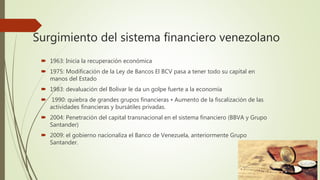 Surgimiento del sistema financiero venezolano
 1963: Inicia la recuperación económica
 1975: Modificación de la Ley de Bancos El BCV pasa a tener todo su capital en
manos del Estado
 1983: devaluación del Bolívar le da un golpe fuerte a la economía
 1990: quiebra de grandes grupos financieras • Aumento de la fiscalización de las
actividades financieras y bursátiles privadas.
 2004: Penetración del capital transnacional en el sistema financiero (BBVA y Grupo
Santander)
 2009: el gobierno nacionaliza el Banco de Venezuela, anteriormente Grupo
Santander.
 