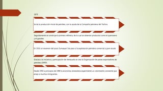 1875
Se da la producción inicial de petróleo, con la ayuda de la Compañía petrolera del Táchira
Seguidamente se construye la primera refinería, de la cual se obtenían productos como el queroseno
y el gasoleo
En 1914, el reventon del pozo Zumaque I da paso a la explotación petrolera comercial a gran escala
Gracias a la iniciativa y participación de Venezuela se crea la Organización de países exportadores de
petróleo (OPEP)
Desde 1950 a principios de 1980 la economía venezolana experimentó un crecimiento constante que
atrajo a muchos inmigrantes.
 