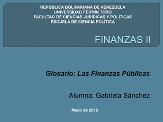 Glosario: Las Finanzas Públicas
Alumna: Gabriela Sánchez
Mayo de 2016
REPÚBLICA BOLIVARIANA DE VENEZUELA
UNIVERSIDAD FERMÍN TORO
FACULTAD DE CIENCIAS JURÍDICAS Y POLÍTICAS
ESCUELA DE CIENCIA POLÍTICA
 
