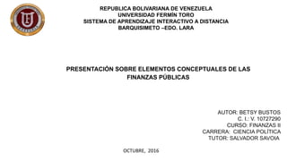 REPUBLICA BOLIVARIANA DE VENEZUELA
UNIVERSIDAD FERMÍN TORO
SISTEMA DE APRENDIZAJE INTERACTIVO A DISTANCIA
BARQUISIMETO –EDO. LARA
PRESENTACIÓN SOBRE ELEMENTOS CONCEPTUALES DE LAS
FINANZAS PÚBLICAS
AUTOR: BETSY BUSTOS
C. I.: V. 10727290
CURSO: FINANZAS II
CARRERA: CIENCIA POLÍTICA
TUTOR: SALVADOR SAVOIA
OCTUBRE, 2016
 