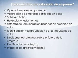  Operaciones de compraventa
 Valoración de empresas cotizadas en bolsa.
 Salidas a Bolsa.
 Herencias y testamentos
 Sistemas de remuneración basados en creación de
valor
 Identificación y jerarquización de los impulsores de
valor
 Decisiones estratégicas sobre el futuro de la
empresa
 Planificación estratégica
 Procesos de arbitraje y pleitos
 