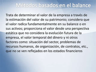 Trata de determinar el valor de la empresa a través de
la estimación del valor de su patrimonio; considera que
el valor radica fundamentalmente en su balance o en
sus activos; proporciona el valor desde una perspectiva
estática que no considera la evolución futura de la
empresa, el valor temporal del dinero y ni otros
factores como: situación del sector, problemas de
recursos humanos, de organización, de contratos, etc.,
que no se ven reflejados en los estados financieros
 