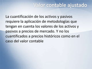 La cuantificación de los activos y pasivos
requiere la aplicación de metodologías que
tengan en cuenta los valores de los activos y
pasivos a precios de mercado. Y no los
cuantificados a precios históricos como en el
caso del valor contable
 