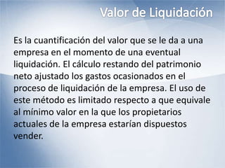 Es la cuantificación del valor que se le da a una
empresa en el momento de una eventual
liquidación. El cálculo restando del patrimonio
neto ajustado los gastos ocasionados en el
proceso de liquidación de la empresa. El uso de
este método es limitado respecto a que equivale
al mínimo valor en la que los propietarios
actuales de la empresa estarían dispuestos
vender.
 