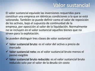 El valor sustancial equivale las inversiones requeridas para
constituir una empresa en idénticas condiciones a la que se está
valorando. También se puede definir como el valor de reposición
de los activos, bajo el supuesto de continuidad de la
empresa, por oposición al valor de la liquidación. Normalmente
no se incluyen en el valor sustancial aquellos bienes que no
sirven para la explotación.
Se pueden distinguir tres clases de valor sustancial
 Valor sustancial bruto: es el valor del activo a precio de
mercado
 Valor sustancial neto: es el valor sustancial bruto menos el
pasivo exigible
 Valor sustancial bruto reducido: es el valor sustancial bruto
reducido solo por el valor de la deuda sin costo
 
