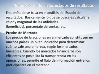 Este método se basa en el análisis del Estado de
resultados. Básicamente lo que se busca es calcular el
valor y magnitud de las utilidades
(beneficios), porcentaje de ventas, etc.
Precios de Mercado
Los precios de la acciones en el mercado constituyen en
muchos países un buen indicador para determinar
cuánto vale una empresa, según los mercados
bursátiles. Cuando los mercados financieros son
eficientes se posibilita la transparencia en las
operaciones, permite el flujo de información entre los
participantes en el mercado
 