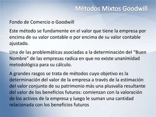 Fondo de Comercio o Goodwill
Este método se fundamente en el valor que tiene la empresa por
encima de su valor contable o por encima de su valor contable
ajustado.
Una de las problemáticas asociadas a la determinación del “Buen
Nombre” de las empresas radica en que no existe unanimidad
metodológica para su cálculo.
A grandes rasgos se trata de métodos cuyo objetivo es la
determinación del valor de la empresa a través de la estimación
del valor conjunto de su patrimonio más una plusvalía resultante
del valor de los beneficios futuros: comienzan con la valoración
de los activos de la empresa y luego le suman una cantidad
relacionada con los beneficios futuros
 