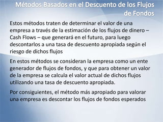 Estos métodos traten de determinar el valor de una
empresa a través de la estimación de los flujos de dinero –
Cash Flows – que generará en el futuro, para luego
descontarlos a una tasa de descuento apropiada según el
riesgo de dichos flujos
En estos métodos se consideran la empresa como un ente
generador de flujos de fondos, y que para obtener un valor
de la empresa se calcula el valor actual de dichos flujos
utilizando una tasa de descuento apropiada.
Por consiguientes, el método más apropiado para valorar
una empresa es descontar los flujos de fondos esperados
 