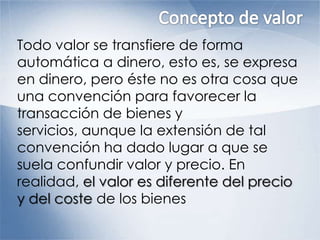 Todo valor se transfiere de forma
automática a dinero, esto es, se expresa
en dinero, pero éste no es otra cosa que
una convención para favorecer la
transacción de bienes y
servicios, aunque la extensión de tal
convención ha dado lugar a que se
suela confundir valor y precio. En
realidad, el valor es diferente del precio
y del coste de los bienes
 