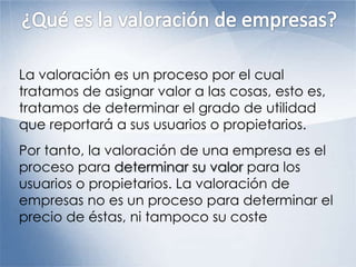La valoración es un proceso por el cual
tratamos de asignar valor a las cosas, esto es,
tratamos de determinar el grado de utilidad
que reportará a sus usuarios o propietarios.
Por tanto, la valoración de una empresa es el
proceso para determinar su valor para los
usuarios o propietarios. La valoración de
empresas no es un proceso para determinar el
precio de éstas, ni tampoco su coste
 