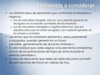  Los distintos tipos de elementos que conforman la empresa o
negocio:
o Los de naturaleza tangible, esto es, con carácter general, los
recogidos en los estados contables de las empresas
o Los de naturaleza intangible o capital intelectual, que son
aquellos otros que no están recogidos, con carácter general, en
los estados contables
 Las rentas que los anteriores elementos, adecuadamente
conjugados, pueden generar en un futuro
previsible, generalmente de duración limitada n.
 El valor residual que cabe asignar a los elementos antedichos
al final de las estimaciones de flujos de renta durante el
período previsible n.
 La tasa de descuento que debe ser aplicada para convertir
las estimaciones de futuro en valores de hoy.
 