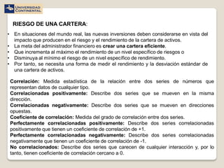 RIESGO DE UNA CARTERA:
• En situaciones del mundo real, las nuevas inversiones deben considerarse en vista del
  impacto que producen en el riesgo y el rendimiento de la cartera de activos.
• La meta del administrador financiero es crear una cartera eficiente.
• Que incrementa al máximo el rendimiento de un nivel específico de riesgos o
• Disminuya al mínimo el riesgo de un nivel específico de rendimiento.
• Por tanto, se necesita una forma de medir el rendimiento y la desviación estándar de
  una cartera de activos.

 Correlación: Medida estadística de la relación entre dos series de números que
 representan datos de cualquier tipo.
 Correlacionadas positivamente: Describe dos series que se mueven en la misma
 dirección.
 Correlacionadas negativamente: Describe dos series que se mueven en direcciones
 opuestas.
 Coeficiente de correlación: Medida del grado de correlación entre dos series.
 Perfectamente correlacionadas positivamente: Describe dos series correlacionadas
 positivamente que tienen un coeficiente de correlación de +1.
 Perfectamente correlacionadas negativamente: Describe dos series correlacionadas
 negativamente que tienen un coeficiente de correlación de -1.
 No correlacionados: Describe dos series que carecen de cualquier interacción y, por lo
 tanto, tienen coeficiente de correlación cercano a 0.
 