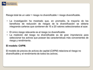 Riesgo total de un valor = riesgo no diversificable + riesgo diversificable.

• La investigación ha mostrado que, en promedio, la mayoría de los
  beneficios de reducción de riesgos de la diversificación se obtiene
  integrando carteras que contienen de 15 a 20 valores seleccionados al azar.

• El único riesgo relevante es el riesgo no diversificable.
• La medición del riesgo no diversificable es de gran improtancia para
  seleccionar los activos que posean las características más convenientes de
  riesgo y rendimiento.

El modelo: CAPM.

El modelo de precios de activos de capital (CAPM) relaciona el riesgo no
diversificable y el rendimiento de todos los activos.
 