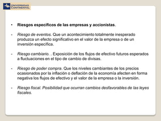 •   Riesgos específicos de las empresas y accionistas.

-   Riesgo de eventos. Que un acontecimiento totalmente inesperado
    produzca un efecto significativo en el valor de la empresa o de un
    inversión específica.

-   Riesgo cambiario. . Exposición de los flujos de efectivo futuros esperados
    a fluctuaciones en el tipo de cambio de divisas.

-   Riesgo de poder compra. Que los niveles cambiantes de los precios
    ocasionados por la inflación o deflación de la economía afecten en forma
    negativa los flujos de efectivo y el valor de la empresa o la inversión.

-   Riesgo fiscal. Posibilidad que ocurran cambios desfavorables de las leyes
    fiscales.
 