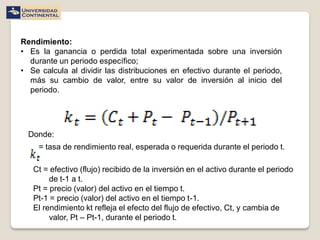 Rendimiento:
• Es la ganancia o perdida total experimentada sobre una inversión
  durante un periodo específico;
• Se calcula al dividir las distribuciones en efectivo durante el periodo,
  más su cambio de valor, entre su valor de inversión al inicio del
  periodo.




  Donde:
     = tasa de rendimiento real, esperada o requerida durante el periodo t.

   Ct = efectivo (flujo) recibido de la inversión en el activo durante el periodo
        de t-1 a t.
   Pt = precio (valor) del activo en el tiempo t.
   Pt-1 = precio (valor) del activo en el tiempo t-1.
   El rendimiento kt refleja el efecto del flujo de efectivo, Ct, y cambia de
        valor, Pt – Pt-1, durante el periodo t.
 