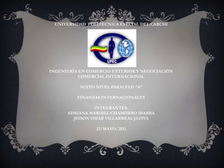 UNIVERSIDAD POLITÉCNICA ESTATAL DEL CARCHI




INGENIERÍA EN COMERCIO EXTERIOR Y NEGOCIACIÓN
           COMERCIAL INTERNACIONAL

           SEXTO NIVEL PARALELO “A”

          FINANZAS INTERNACIONALES

                INTEGRANTES:
      ADRIANA MARIBEL CHAMORRO IBARRA
        JEISON OMAR VILLARREAL JATIVA

                 22/MAYO/2012
 