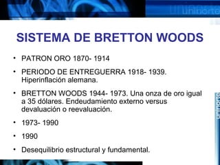 SISTEMA DE BRETTON WOODS
• PATRON ORO 1870- 1914
• PERIODO DE ENTREGUERRA 1918- 1939.
Hiperinflación alemana.
• BRETTON WOODS 1944- 1973. Una onza de oro igual
a 35 dólares. Endeudamiento externo versus
devaluación o reevaluación.
• 1973- 1990
• 1990
• Desequilibrio estructural y fundamental.
 
