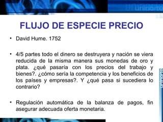 FLUJO DE ESPECIE PRECIO
• David Hume. 1752
• 4/5 partes todo el dinero se destruyera y nación se viera
reducida de la misma manera sus monedas de oro y
plata. ¿qué pasaría con los precios del trabajo y
bienes?. ¿cómo sería la competencia y los beneficios de
los países y empresas?. Y ¿qué pasa si sucediera lo
contrario?
• Regulación automática de la balanza de pagos, fin
asegurar adecuada oferta monetaria.
 