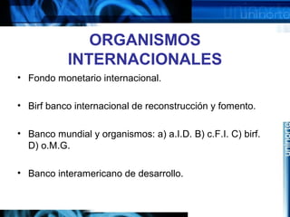 ORGANISMOS
INTERNACIONALES
• Fondo monetario internacional.
• Birf banco internacional de reconstrucción y fomento.
• Banco mundial y organismos: a) a.I.D. B) c.F.I. C) birf.
D) o.M.G.
• Banco interamericano de desarrollo.
 